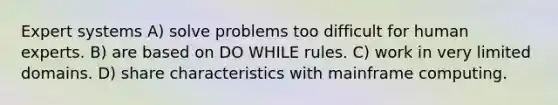 Expert systems A) solve problems too difficult for human experts. B) are based on DO WHILE rules. C) work in very limited domains. D) share characteristics with mainframe computing.