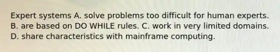 Expert systems A. solve problems too difficult for human experts. B. are based on DO WHILE rules. C. work in very limited domains. D. share characteristics with mainframe computing.