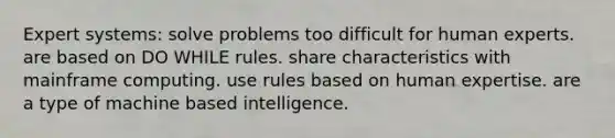 Expert systems: solve problems too difficult for human experts. are based on DO WHILE rules. share characteristics with mainframe computing. use rules based on human expertise. are a type of machine based intelligence.