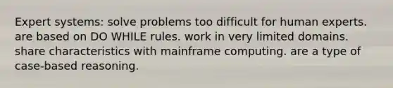 Expert systems: solve problems too difficult for human experts. are based on DO WHILE rules. work in very limited domains. share characteristics with mainframe computing. are a type of case-based reasoning.