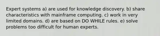 Expert systems a) are used for knowledge discovery. b) share characteristics with mainframe computing. c) work in very limited domains. d) are based on DO WHILE rules. e) solve problems too difficult for human experts.