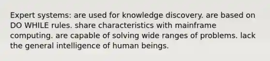 Expert systems: are used for knowledge discovery. are based on DO WHILE rules. share characteristics with mainframe computing. are capable of solving wide ranges of problems. lack the general intelligence of human beings.