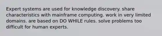 Expert systems are used for knowledge discovery. share characteristics with mainframe computing. work in very limited domains. are based on DO WHILE rules. solve problems too difficult for human experts.