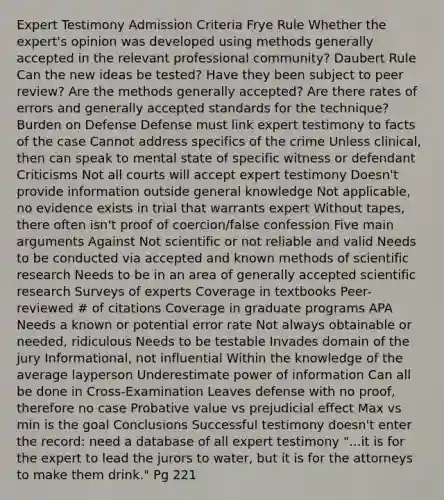 Expert Testimony Admission Criteria Frye Rule Whether the expert's opinion was developed using methods generally accepted in the relevant professional community? Daubert Rule Can the new ideas be tested? Have they been subject to peer review? Are the methods generally accepted? Are there rates of errors and generally accepted standards for the technique? Burden on Defense Defense must link expert testimony to facts of the case Cannot address specifics of the crime Unless clinical, then can speak to mental state of specific witness or defendant Criticisms Not all courts will accept expert testimony Doesn't provide information outside general knowledge Not applicable, no evidence exists in trial that warrants expert Without tapes, there often isn't proof of coercion/false confession Five main arguments Against Not scientific or not reliable and valid Needs to be conducted via accepted and known methods of scientific research Needs to be in an area of generally accepted scientific research Surveys of experts Coverage in textbooks Peer-reviewed # of citations Coverage in graduate programs APA Needs a known or potential error rate Not always obtainable or needed, ridiculous Needs to be testable Invades domain of the jury Informational, not influential Within the knowledge of the average layperson Underestimate power of information Can all be done in Cross-Examination Leaves defense with no proof, therefore no case Probative value vs prejudicial effect Max vs min is the goal Conclusions Successful testimony doesn't enter the record: need a database of all expert testimony "...it is for the expert to lead the jurors to water, but it is for the attorneys to make them drink." Pg 221