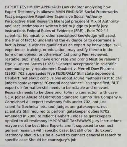 EXPERT TESTIMONY APPROACH Law chapter analyzing how Expert Testimony is allowed MAIN FINDINGS Social Frameworks Fact perspective Repetitive Expensive Social Authority Perspective Treat Research like legal precedent Mix of Authority and Fact Testimony as written brief to judge to justify jury instructions Federal Rules of Evidence (FRE) - Rule 702 "If scientific, technical, or other specialized knowledge will assist the trier of fact to understand the evidence or to determine a fact in issue, a witness qualified as an expert by knowledge, skill, experience, training, or education, may testify thereto in the form of an opinion or otherwise" 1st prong Peer reviewed, Testable, published, have error rate 2nd prong Must be relevant Frye v. United States (1923) "General acceptance" in scientific community only requirement Daubert v. Merrell Dow Pharma (1993) 702 supersedes Frye FEDERALLY Still state dependent Daubert: not about conclusions about sound methods First to call judges "gatekeepers" "General acceptance" isn't specified, BUT expert's information still needs to be reliable and relevant Research needs to be done prior to/in no connection with case GE v. Joiner Abuse of Discretion Standard Kumho Tire Company v. Carmichael All expert testimony falls under 702, not just scientific (technical etc. too) Judges are gatekeepers, not scientists Still required to perform gatekeeper duties R702 Amended in 2000 to reflect Daubert Judges as gatekeepers Applied to all testimony IMPORTANT TAKEAWAYS Jury instructions maybe not the best idea Experts aren't supposed to connect general research with specific case, but still often do Expert Testimony should NOT be allowed to connect general research to specific case Should be courts/jury's job