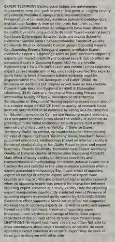 EXPERT TESTIMONY Backrground Judges are gatekeepers Supposed to keep out "Junk Science" Not great at judging validity of evidence Procedural safeguards Cross-examination Presentation of contradictory evidence Judicial knowledge (Jury Instructions) Burden is then on the Jurors But jurors cannot evaluate validity well either All safeguards have been shown to be ineffective in helping jurors to discount flawed evidence Jurors Can Jurors Differentiate Between Valid and Invalid Scientific Evidence? Sample Sizes Chance/probability Construct validity Confounds Blind experiments Control groups Opposing Experts Can Opposing Experts Safeguard against unreliable Expert Evidence? Expert v. Opposing Expert on Juror Decisions Opposing experts can impact credibility of original expert, but no effect on decisions Expert v. Opposing Expert AND Valid v. Invalid Evidence ONLY TWO STUDIES Cutler and Penrod (1995) Opposing expert caused skepticism of ALL evidence presented Two experts going head to head = concepts behind evidence must be disputed within the field Devenport and Cutler (2004) No influence on decisions but original expert seen as less credible Current Study Heuristic-Systematic (HSM) & Elaboration Likelihood (ELM) Central v. Peripheral Processing Process new information Quality of fact v. Heuristics or other factors Sensitization or Skepticism? Having opposing expert teach about the science might SENSITIZE them to quality of research Could increase SKEPTICISM of all evidence by acting as a heuristic/cue for discounting evidence Can we use opposing expert testimony as a safeguard to teach jurors about the validity of evidence as presented in the initial testimony? DESIGN Jurors read written summary of child abuse trial Validity of Defense Expert Testimony (Valid, no control, no counterbalance) Presence and Content of Opposing Expert Testimony (none, standard [based on published criticisms], methodology [based on internal validity]) Rendered verdict Guilty or Not Guilty Rated experts and expert testimony Experts Credibility Trustworthiness Expert Testimony Quality of Defense Quality of Prosecution (opposing) RESULTS Main effect of study validity on defense credibility and trustworthiness in methodology conditions Defense Expert more trustworthy and credible in the valid evidence condition when o. expert presented methodology Significant effect of opposing expert on ratings of defense expert Defense Expert more credible and trustworthy and presented higher quality research when no opposing expert was present No interaction between opposing expert presence and study validity Only the opposing expert manipulation significantly predicted verdict Presence of opposing experts increased guilty verdict by 83% DISCUSSION Skepticism effect supported Sensitization effect not supported No evidence of opposing experts being able to safeguard against flawed scientific testimony Presence of opposing expert impacted jurors' verdicts and ratings of the defense expert, regardless of the content of the defense expert's testimony LIMITATIONS No expert testimony absent condition Not able to draw conclusions about expert testimony on verdict No court appointed expert condition Adversarial expert may be seen as hired gun to disagree with other side