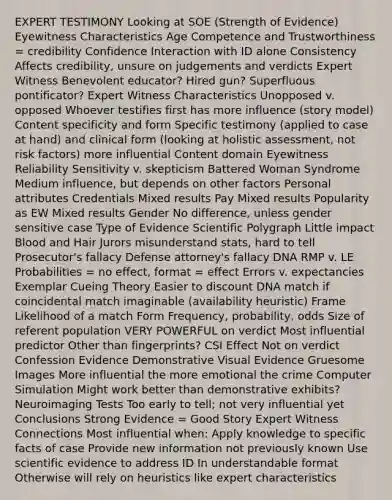 EXPERT TESTIMONY Looking at SOE (Strength of Evidence) Eyewitness Characteristics Age Competence and Trustworthiness = credibility Confidence Interaction with ID alone Consistency Affects credibility, unsure on judgements and verdicts Expert Witness Benevolent educator? Hired gun? Superfluous pontificator? Expert Witness Characteristics Unopposed v. opposed Whoever testifies first has more influence (story model) Content specificity and form Specific testimony (applied to case at hand) and clinical form (looking at holistic assessment, not <a href='https://www.questionai.com/knowledge/kpFXAI0zil-risk-factors' class='anchor-knowledge'>risk factors</a>) more influential Content domain Eyewitness Reliability Sensitivity v. skepticism Battered Woman Syndrome Medium influence, but depends on other factors Personal attributes Credentials Mixed results Pay Mixed results Popularity as EW Mixed results Gender No difference, unless gender sensitive case Type of Evidence Scientific Polygraph Little impact Blood and Hair Jurors misunderstand stats, hard to tell Prosecutor's fallacy Defense attorney's fallacy DNA RMP v. LE Probabilities = no effect, format = effect Errors v. expectancies Exemplar Cueing Theory Easier to discount DNA match if coincidental match imaginable (availability heuristic) Frame Likelihood of a match Form Frequency, probability, odds Size of referent population VERY POWERFUL on verdict Most influential predictor Other than fingerprints? CSI Effect Not on verdict Confession Evidence Demonstrative Visual Evidence Gruesome Images More influential the more emotional the crime Computer Simulation Might work better than demonstrative exhibits? Neuroimaging Tests Too early to tell; not very influential yet Conclusions Strong Evidence = Good Story Expert Witness Connections Most influential when: Apply knowledge to specific facts of case Provide new information not previously known Use scientific evidence to address ID In understandable format Otherwise will rely on heuristics like expert characteristics