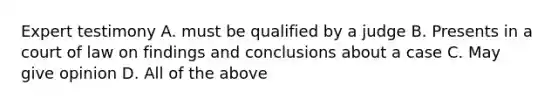 Expert testimony A. must be qualified by a judge B. Presents in a court of law on findings and conclusions about a case C. May give opinion D. All of the above