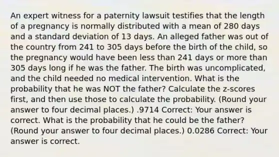 An expert witness for a paternity lawsuit testifies that the length of a pregnancy is normally distributed with a mean of 280 days and a standard deviation of 13 days. An alleged father was out of the country from 241 to 305 days before the birth of the child, so the pregnancy would have been less than 241 days or more than 305 days long if he was the father. The birth was uncomplicated, and the child needed no medical intervention. What is the probability that he was NOT the father? Calculate the z-scores first, and then use those to calculate the probability. (Round your answer to four decimal places.) .9714 Correct: Your answer is correct. What is the probability that he could be the father? (Round your answer to four decimal places.) 0.0286 Correct: Your answer is correct.