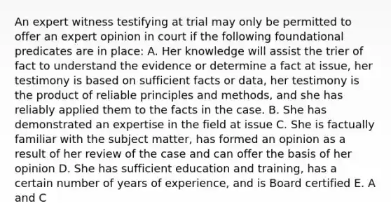 An expert witness testifying at trial may only be permitted to offer an expert opinion in court if the following foundational predicates are in place: A. Her knowledge will assist the trier of fact to understand the evidence or determine a fact at issue, her testimony is based on sufficient facts or data, her testimony is the product of reliable principles and methods, and she has reliably applied them to the facts in the case. B. She has demonstrated an expertise in the field at issue C. She is factually familiar with the subject matter, has formed an opinion as a result of her review of the case and can offer the basis of her opinion D. She has sufficient education and training, has a certain number of years of experience, and is Board certified E. A and C