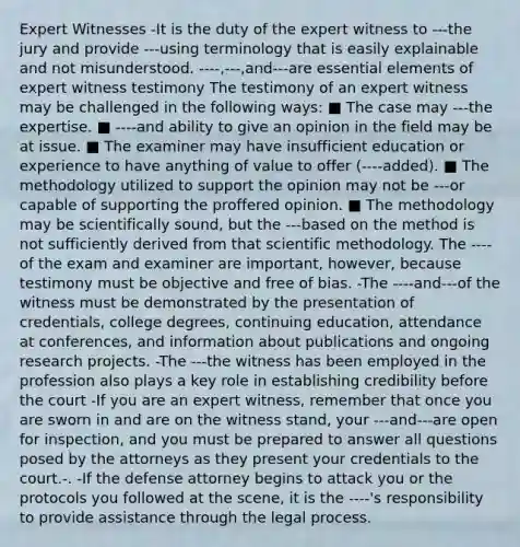 Expert Witnesses -It is the duty of the expert witness to ---the jury and provide ---using terminology that is easily explainable and not misunderstood. ----,---,and---are essential elements of expert witness testimony The testimony of an expert witness may be challenged in the following ways: ■ The case may ---the expertise. ■ ----and ability to give an opinion in the field may be at issue. ■ The examiner may have insufficient education or experience to have anything of value to offer (----added). ■ The methodology utilized to support the opinion may not be ---or capable of supporting the proffered opinion. ■ The methodology may be scientifically sound, but the ---based on the method is not sufficiently derived from that scientific methodology. The ----of the exam and examiner are important, however, because testimony must be objective and free of bias. -The ----and---of the witness must be demonstrated by the presentation of credentials, college degrees, continuing education, attendance at conferences, and information about publications and ongoing research projects. -The ---the witness has been employed in the profession also plays a key role in establishing credibility before the court -If you are an expert witness, remember that once you are sworn in and are on the witness stand, your ---and---are open for inspection, and you must be prepared to answer all questions posed by the attorneys as they present your credentials to the court.-. -If the defense attorney begins to attack you or the protocols you followed at the scene, it is the ----'s responsibility to provide assistance through the legal process.