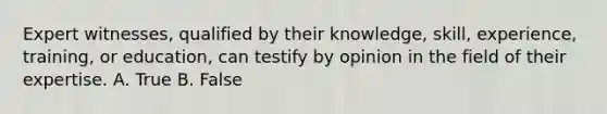 Expert witnesses, qualified by their knowledge, skill, experience, training, or education, can testify by opinion in the field of their expertise. A. True B. False