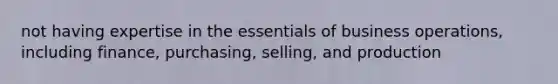 not having expertise in the essentials of business operations, including finance, purchasing, selling, and production