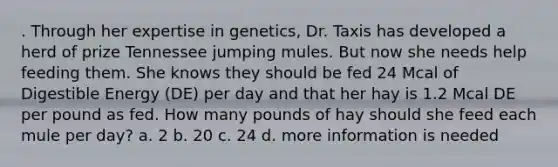 . Through her expertise in genetics, Dr. Taxis has developed a herd of prize Tennessee jumping mules. But now she needs help feeding them. She knows they should be fed 24 Mcal of Digestible Energy (DE) per day and that her hay is 1.2 Mcal DE per pound as fed. How many pounds of hay should she feed each mule per day? a. 2 b. 20 c. 24 d. more information is needed