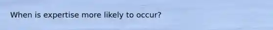 When is expertise more likely to occur?