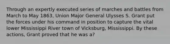 Through an expertly executed series of marches and battles from March to May 1863, Union Major General Ulysses S. Grant put the forces under his command in position to capture the vital lower Mississippi River town of Vicksburg, Mississippi. By these actions, Grant proved that he was a?