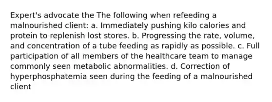 Expert's advocate the The following when refeeding a malnourished client: a. Immediately pushing kilo calories and protein to replenish lost stores. b. Progressing the rate, volume, and concentration of a tube feeding as rapidly as possible. c. Full participation of all members of the healthcare team to manage commonly seen metabolic abnormalities. d. Correction of hyperphosphatemia seen during the feeding of a malnourished client