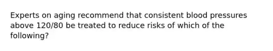 Experts on aging recommend that consistent blood pressures above 120/80 be treated to reduce risks of which of the following?