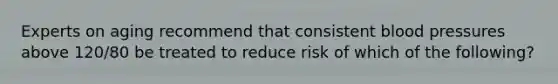 Experts on aging recommend that consistent blood pressures above 120/80 be treated to reduce risk of which of the following?