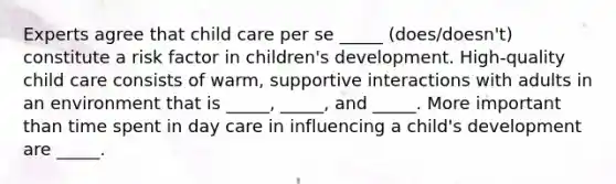 Experts agree that child care per se _____ (does/doesn't) constitute a risk factor in children's development. High-quality child care consists of warm, supportive interactions with adults in an environment that is _____, _____, and _____. More important than time spent in day care in influencing a child's development are _____.