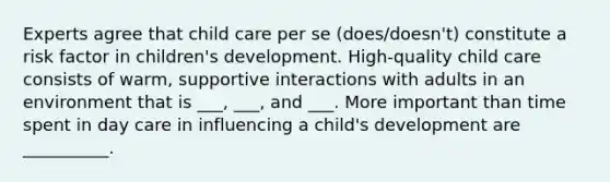 Experts agree that child care per se (does/doesn't) constitute a risk factor in children's development. High-quality child care consists of warm, supportive interactions with adults in an environment that is ___, ___, and ___. More important than time spent in day care in influencing a child's development are __________.