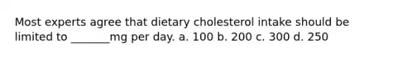 Most experts agree that dietary cholesterol intake should be limited to _______mg per day. a. 100 b. 200 c. 300 d. 250