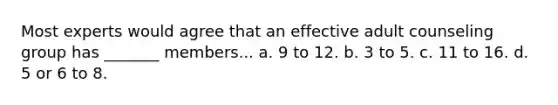 Most experts would agree that an effective adult counseling group has _______ members... a. 9 to 12. b. 3 to 5. c. 11 to 16. d. 5 or 6 to 8.