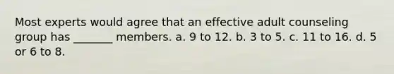 Most experts would agree that an effective adult counseling group has _______ members. a. 9 to 12. b. 3 to 5. c. 11 to 16. d. 5 or 6 to 8.