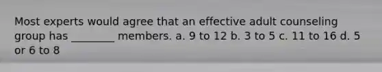 Most experts would agree that an effective adult counseling group has ________ members. a. 9 to 12 b. 3 to 5 c. 11 to 16 d. 5 or 6 to 8