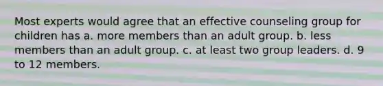 Most experts would agree that an effective counseling group for children has a. more members than an adult group. b. less members than an adult group. c. at least two group leaders. d. 9 to 12 members.