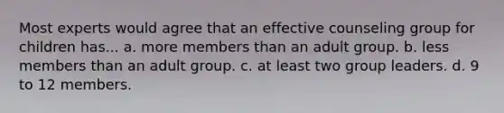 Most experts would agree that an effective counseling group for children has... a. more members than an adult group. b. less members than an adult group. c. at least two group leaders. d. 9 to 12 members.