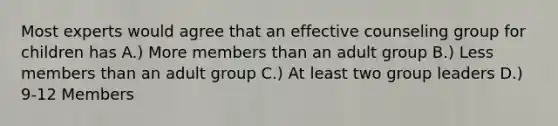 Most experts would agree that an effective counseling group for children has A.) More members than an adult group B.) Less members than an adult group C.) At least two group leaders D.) 9-12 Members