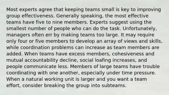 Most experts agree that keeping teams small is key to improving group effectiveness. Generally speaking, the most effective teams have five to nine members. Experts suggest using the smallest number of people who can do the task. Unfortunately, managers often err by making teams too large. It may require only four or five members to develop an array of views and skills, while coordination problems can increase as team members are added. When teams have excess members, cohesiveness and mutual accountability decline, social loafing increases, and people communicate less. Members of large teams have trouble coordinating with one another, especially under time pressure. When a natural working unit is larger and you want a team effort, consider breaking the group into subteams.