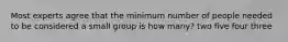 Most experts agree that the minimum number of people needed to be considered a small group is how many? two five four three