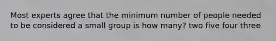 Most experts agree that the minimum number of people needed to be considered a small group is how many? two five four three