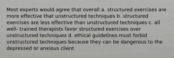 Most experts would agree that overall a. structured exercises are more effective that unstructured techniques b. structured exercises are less effective than unstructured techniques c. all well- trained therapists favor structured exercises over unstructured techniques d. ethical guidelines must forbid unstructured techniques because they can be dangerous to the depressed or anxious client