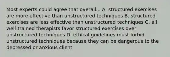 Most experts could agree that overall... A. structured exercises are more effective than unstructured techniques B. structured exercises are less effective than unstructured techniques C. all well-trained therapists favor structured exercises over unstructured techniques D. ethical guidelines must forbid unstructured techniques because they can be dangerous to the depressed or anxious client