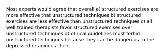 Most experts would agree that overall a) structured exercises are more effective that unstructured techniques b) structured exercises are less effective than unstructured techniques c) all well-trained therapists favor structured exercises over unstructured techniques d) ethical guidelines must forbid unstructured techniques because they can be dangerous to the depressed or anxious client