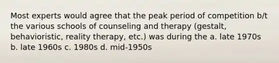 Most experts would agree that the peak period of competition b/t the various schools of counseling and therapy (gestalt, behavioristic, reality therapy, etc.) was during the a. late 1970s b. late 1960s c. 1980s d. mid-1950s