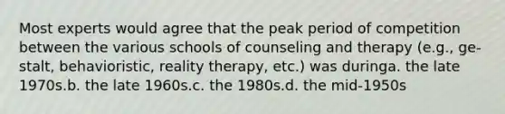 Most experts would agree that the peak period of competition between the various schools of counseling and therapy (e.g., ge-stalt, behavioristic, reality therapy, etc.) was duringa. the late 1970s.b. the late 1960s.c. the 1980s.d. the mid-1950s