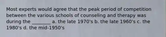 Most experts would agree that the peak period of competition between the various schools of counseling and therapy was during the ________ a. the late 1970's b. the late 1960's c. the 1980's d. the mid-1950's