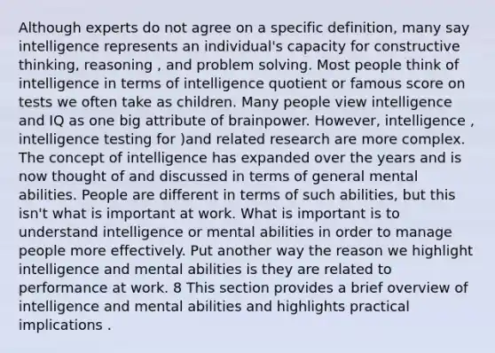 Although experts do not agree on a specific definition, many say intelligence represents an individual's capacity for constructive thinking, reasoning , and problem solving. Most people think of intelligence in terms of intelligence quotient or famous score on tests we often take as children. Many people view intelligence and IQ as one big attribute of brainpower. However, intelligence , intelligence testing for )and related research are more complex. The concept of intelligence has expanded over the years and is now thought of and discussed in terms of general mental abilities. People are different in terms of such abilities, but this isn't what is important at work. What is important is to understand intelligence or mental abilities in order to manage people more effectively. Put another way the reason we highlight intelligence and mental abilities is they are related to performance at work. 8 This section provides a brief overview of intelligence and mental abilities and highlights practical implications .