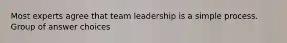 Most experts agree that team leadership is a simple process. Group of answer choices