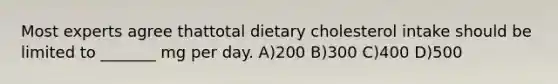 Most experts agree thattotal dietary cholesterol intake should be limited to _______ mg per day. A)200 B)300 C)400 D)500