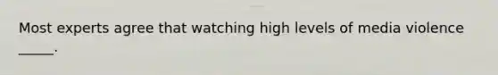 Most experts agree that watching high levels of media violence _____.