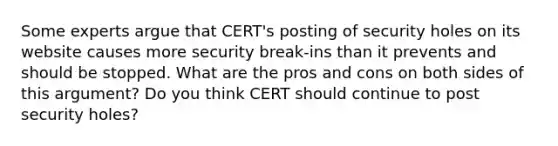 Some experts argue that CERT's posting of security holes on its website causes more security break-ins than it prevents and should be stopped. What are the pros and cons on both sides of this argument? Do you think CERT should continue to post security holes?