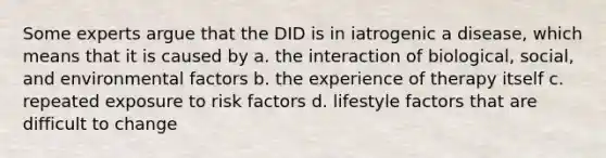 Some experts argue that the DID is in iatrogenic a disease, which means that it is caused by a. the interaction of biological, social, and environmental factors b. the experience of therapy itself c. repeated exposure to risk factors d. lifestyle factors that are difficult to change