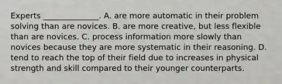 Experts ______________. A. are more automatic in their problem solving than are novices. B. are more creative, but less flexible than are novices. C. process information more slowly than novices because they are more systematic in their reasoning. D. tend to reach the top of their field due to increases in physical strength and skill compared to their younger counterparts.