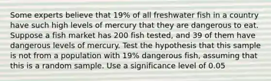 Some experts believe that 19​% of all freshwater fish in a country have such high levels of mercury that they are dangerous to eat. Suppose a fish market has 200 fish​ tested, and 39 of them have dangerous levels of mercury. Test the hypothesis that this sample is not from a population with 19​% dangerous​ fish, assuming that this is a random sample. Use a significance level of 0.05