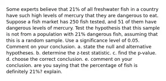 Some experts believe that 21​% of all freshwater fish in a country have such high levels of mercury that they are dangerous to eat. Suppose a fish market has 250 fish​ tested, and 51 of them have dangerous levels of mercury. Test the hypothesis that this sample is not from a population with 21​% dangerous​ fish, assuming that this is a random sample. Use a significance level of 0.05. Comment on your conclusion. a. state the null and alternative hypotheses. b. determine the z-test statistic. c. find the p-value. d. choose the correct conclusion. e. comment on your conclusion. are you saying that the percentage of fish is definitely 21%? explain.